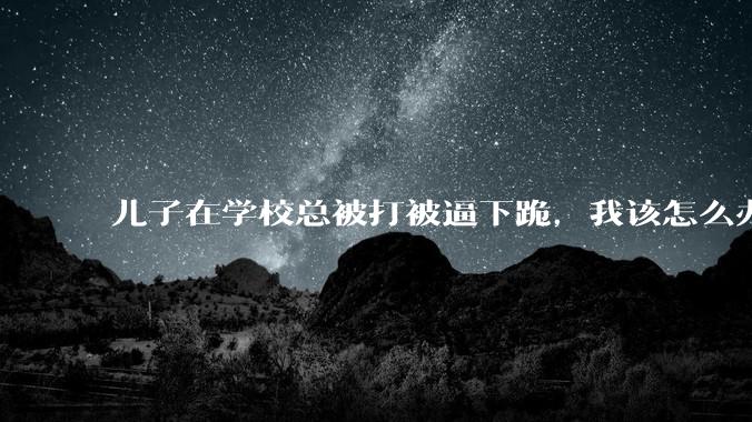 儿子在学校总被打被逼下跪，我该怎么办？